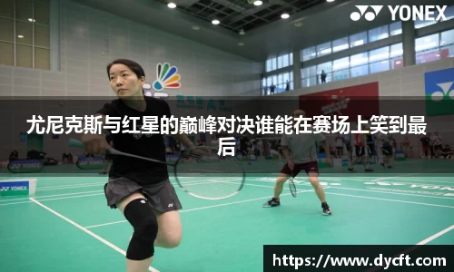 尤尼克斯与红星的巅峰对决谁能在赛场上笑到最后