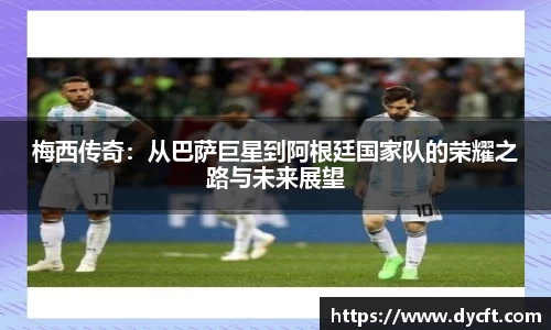 梅西传奇：从巴萨巨星到阿根廷国家队的荣耀之路与未来展望